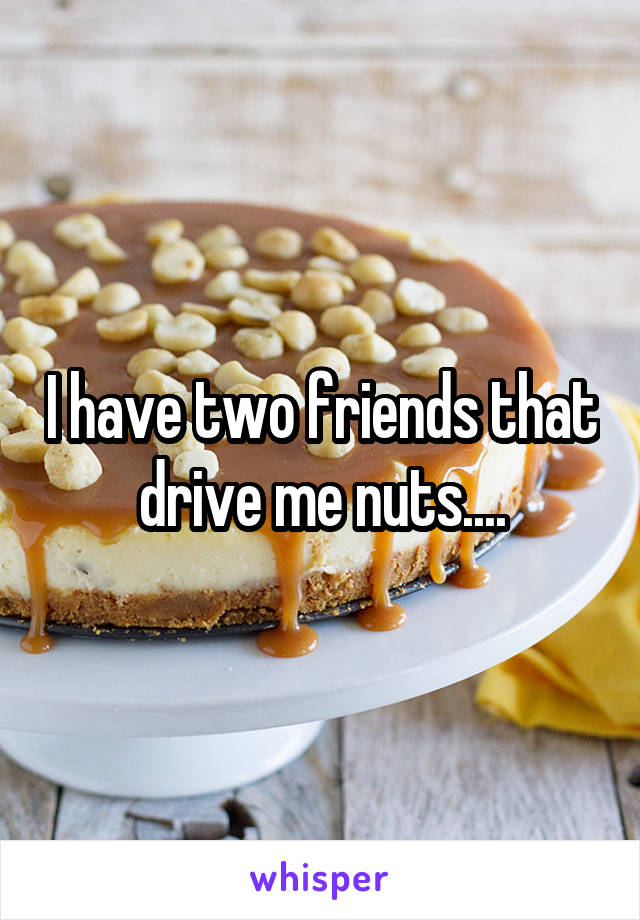 I have two friends that drive me nuts....