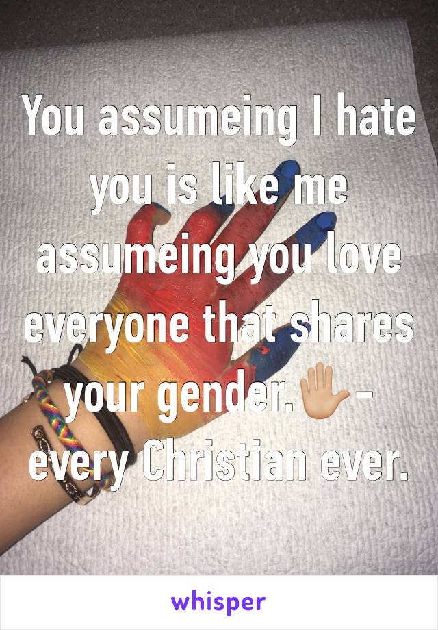 You assumeing I hate you is like me assumeing you love everyone that shares your gender.✋🏼-every Christian ever.