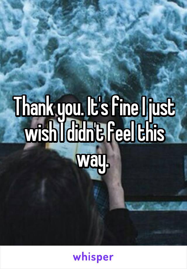 Thank you. It's fine I just wish I didn't feel this way. 