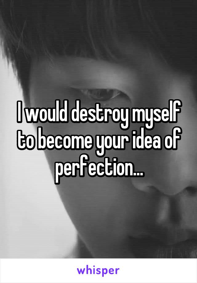 I would destroy myself to become your idea of perfection...