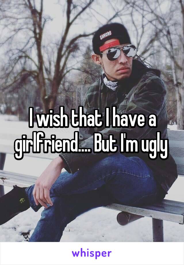 I wish that I have a girlfriend.... But I'm ugly 