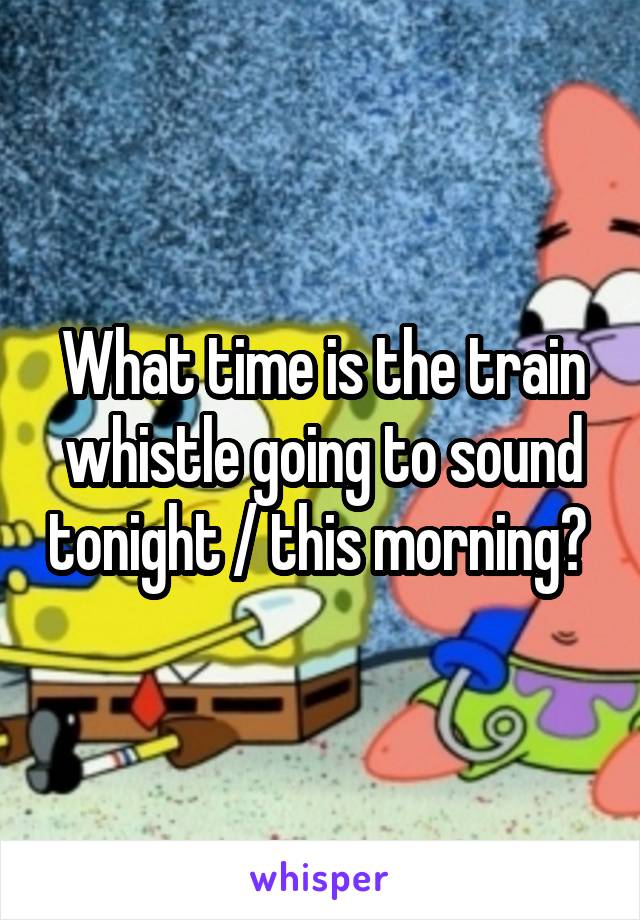 What time is the train whistle going to sound tonight / this morning? 