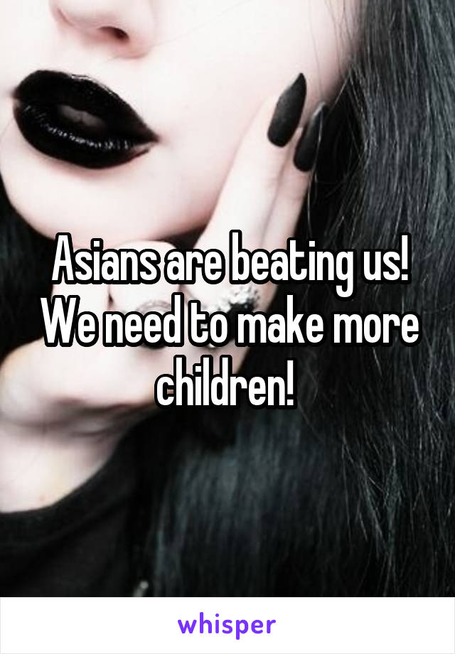 Asians are beating us! We need to make more children! 