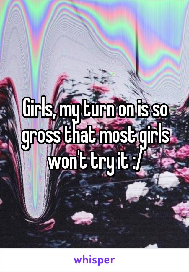 Girls, my turn on is so gross that most girls won't try it :/