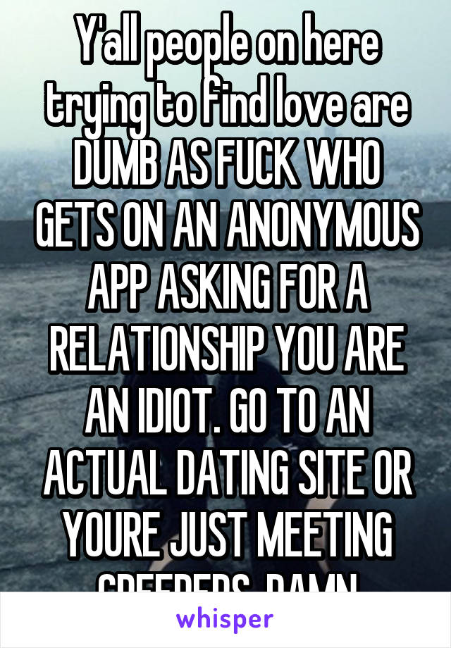 Y'all people on here trying to find love are DUMB AS FUCK WHO GETS ON AN ANONYMOUS APP ASKING FOR A RELATIONSHIP YOU ARE AN IDIOT. GO TO AN ACTUAL DATING SITE OR YOURE JUST MEETING CREEPERS. DAMN