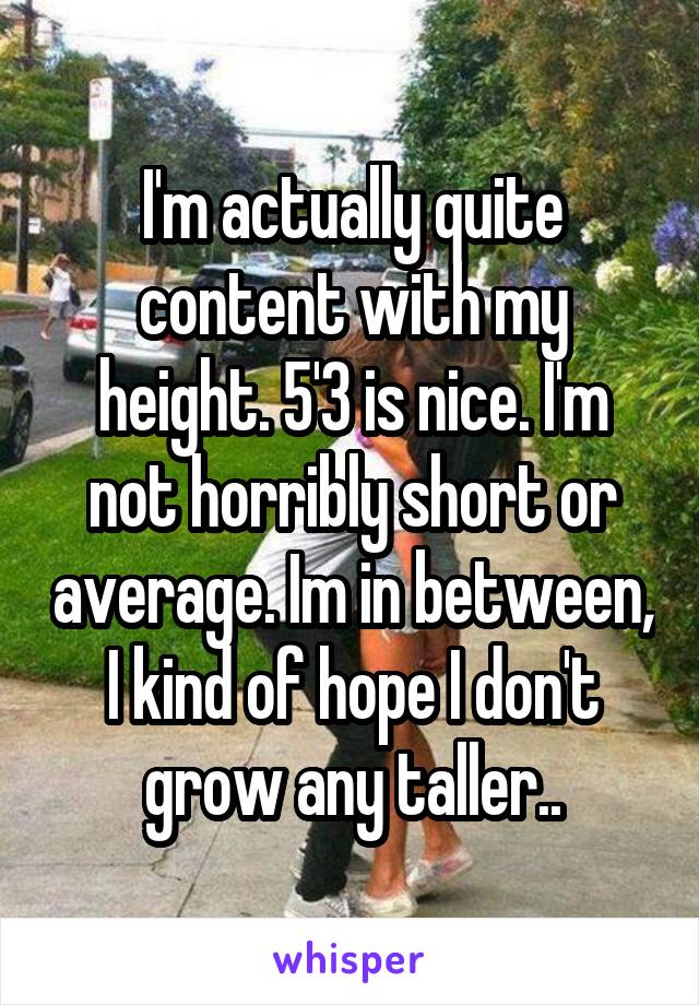 I'm actually quite content with my height. 5'3 is nice. I'm not horribly short or average. Im in between, I kind of hope I don't grow any taller..