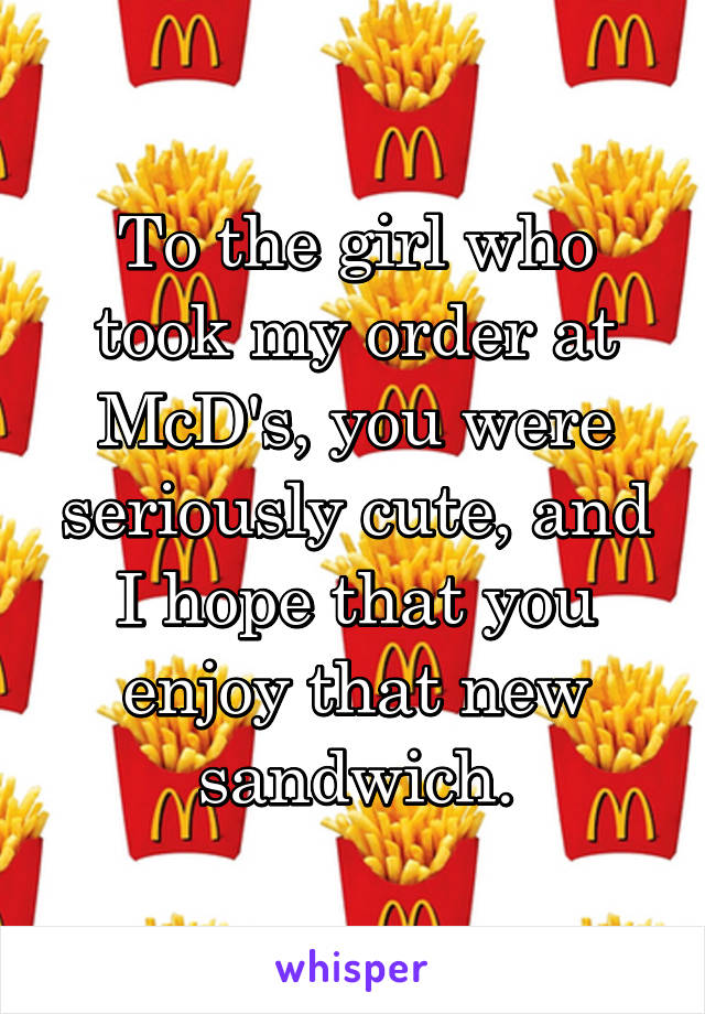 To the girl who took my order at McD's, you were seriously cute, and I hope that you enjoy that new sandwich.