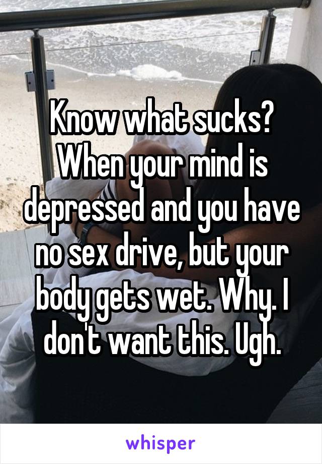 Know what sucks? When your mind is depressed and you have no sex drive, but your body gets wet. Why. I don't want this. Ugh.