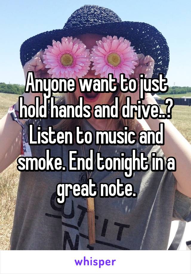 Anyone want to just hold hands and drive..? Listen to music and smoke. End tonight in a great note.