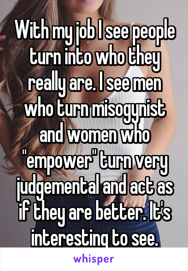 With my job I see people turn into who they really are. I see men who turn misogynist and women who "empower" turn very judgemental and act as if they are better. It's interesting to see.