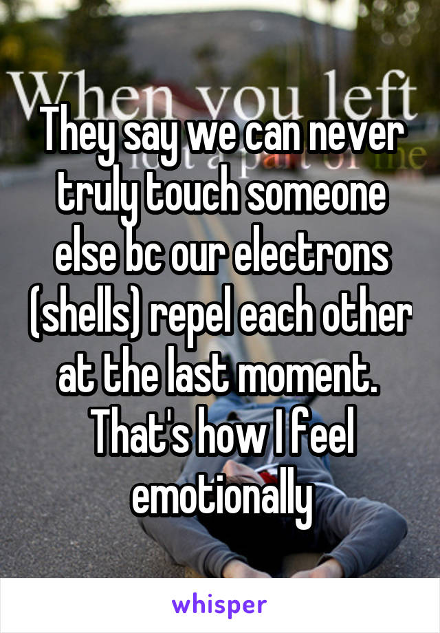 They say we can never truly touch someone else bc our electrons (shells) repel each other at the last moment.  That's how I feel emotionally