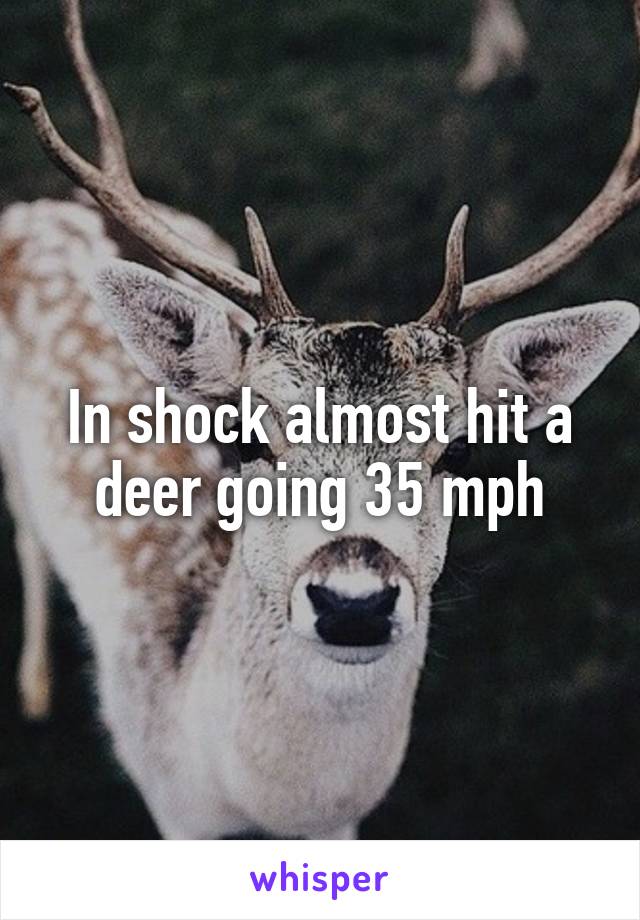 In shock almost hit a deer going 35 mph