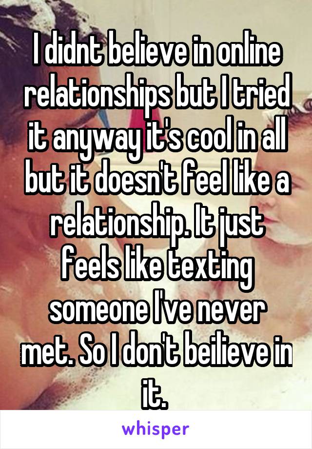 I didnt believe in online relationships but I tried it anyway it's cool in all but it doesn't feel like a relationship. It just feels like texting someone I've never met. So I don't beilieve in it. 