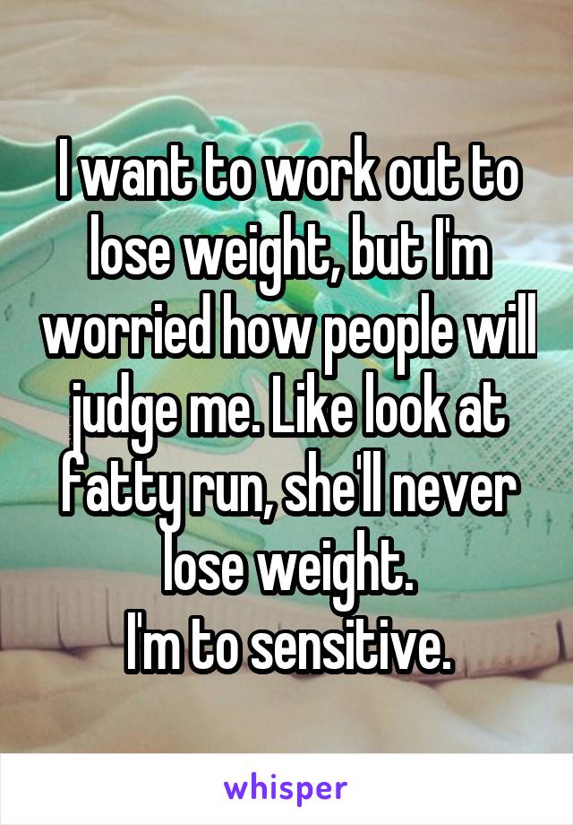 I want to work out to lose weight, but I'm worried how people will judge me. Like look at fatty run, she'll never lose weight.
I'm to sensitive.