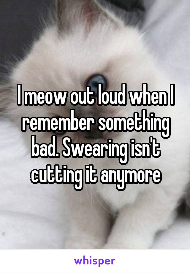 I meow out loud when I remember something bad. Swearing isn't cutting it anymore