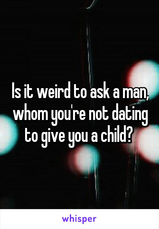 Is it weird to ask a man, whom you're not dating to give you a child? 