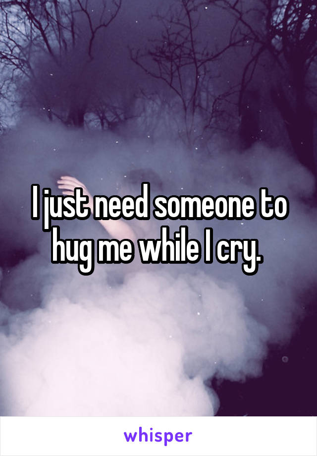 I just need someone to hug me while I cry. 