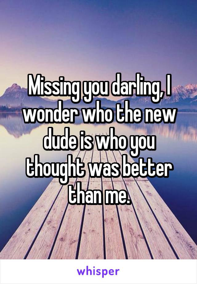 Missing you darling, I wonder who the new dude is who you thought was better than me.