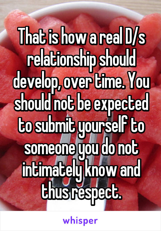 That is how a real D/s relationship should develop, over time. You should not be expected to submit yourself to someone you do not intimately know and thus respect.