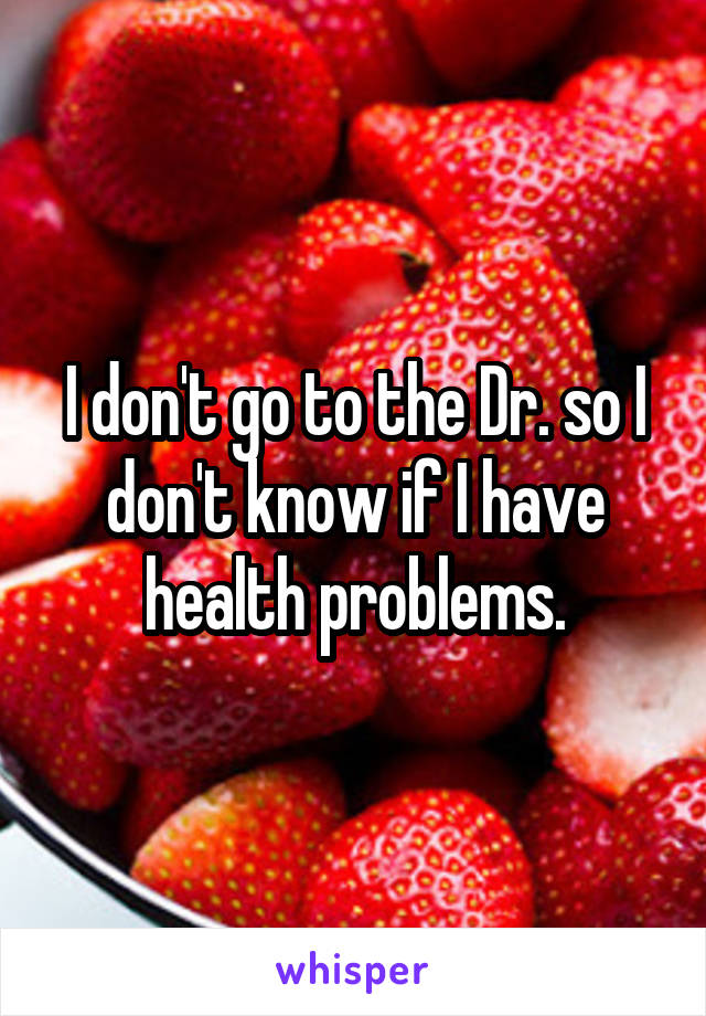 I don't go to the Dr. so I don't know if I have health problems.