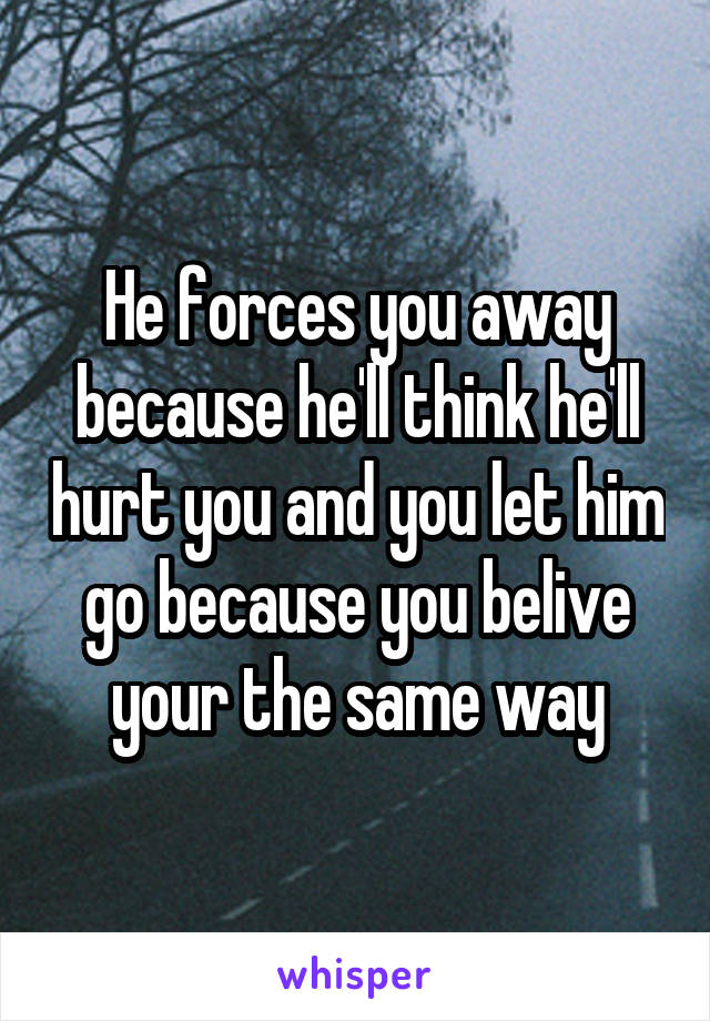 He forces you away because he'll think he'll hurt you and you let him go because you belive your the same way