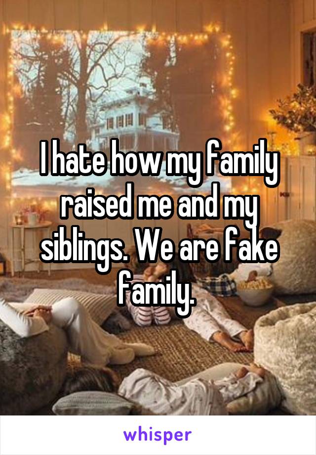 I hate how my family raised me and my siblings. We are fake family. 