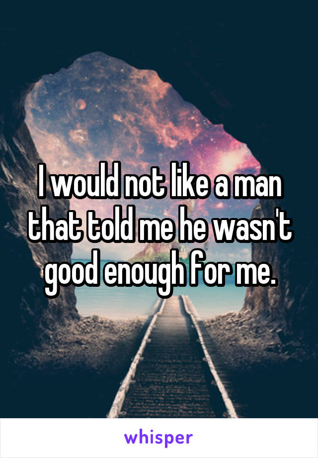 I would not like a man that told me he wasn't good enough for me.