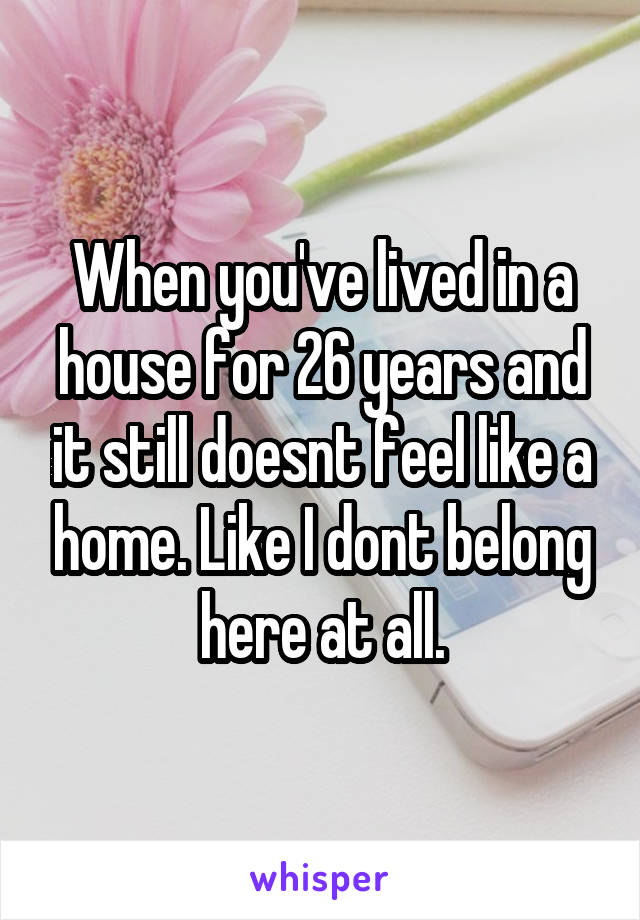 When you've lived in a house for 26 years and it still doesnt feel like a home. Like I dont belong here at all.