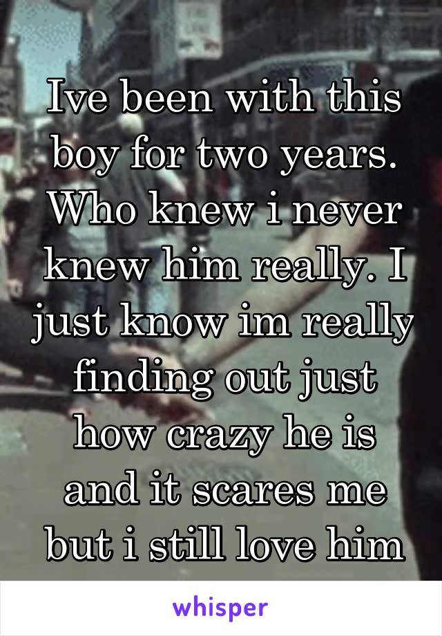 Ive been with this boy for two years. Who knew i never knew him really. I just know im really finding out just how crazy he is and it scares me but i still love him