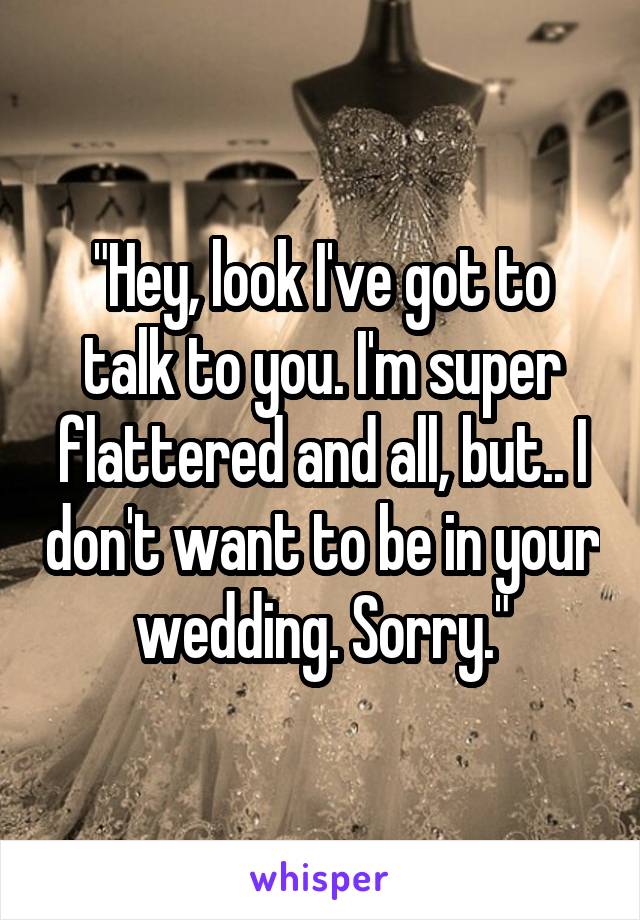 "Hey, look I've got to talk to you. I'm super flattered and all, but.. I don't want to be in your wedding. Sorry."