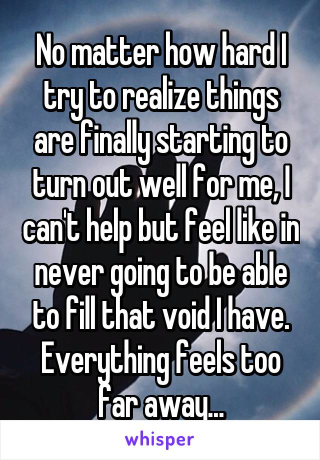 No matter how hard I try to realize things are finally starting to turn out well for me, I can't help but feel like in never going to be able to fill that void I have. Everything feels too far away...