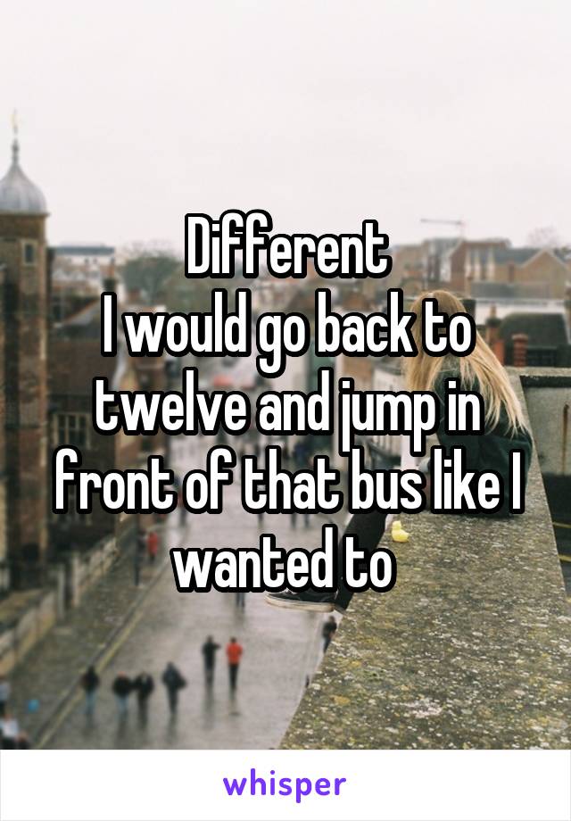 Different
I would go back to twelve and jump in front of that bus like I wanted to 