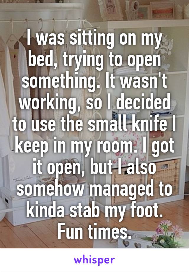 I was sitting on my bed, trying to open something. It wasn't working, so I decided to use the small knife I keep in my room. I got it open, but I also somehow managed to kinda stab my foot. Fun times.