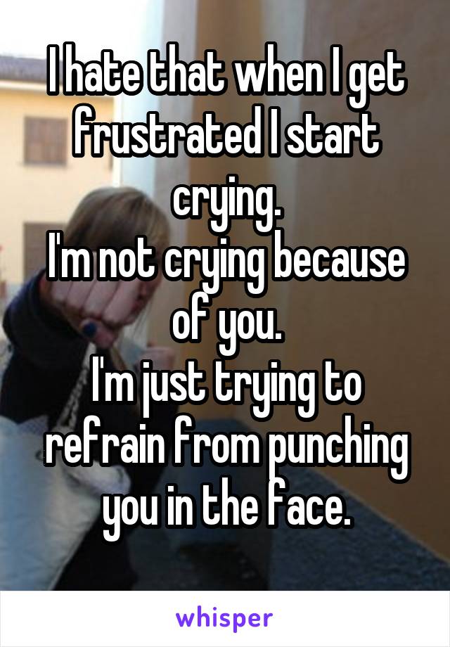 I hate that when I get frustrated I start crying.
I'm not crying because of you.
I'm just trying to refrain from punching you in the face.
