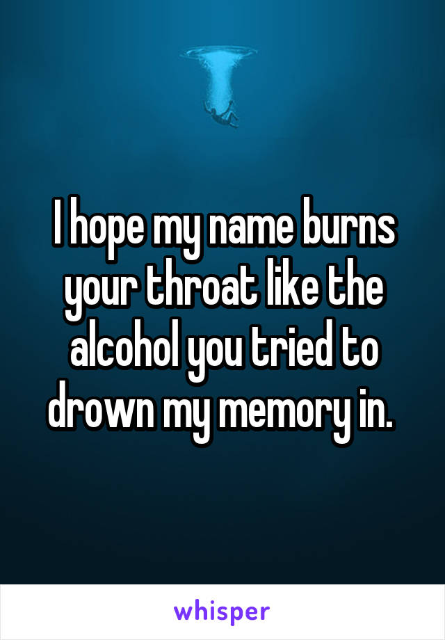 I hope my name burns your throat like the alcohol you tried to drown my memory in. 