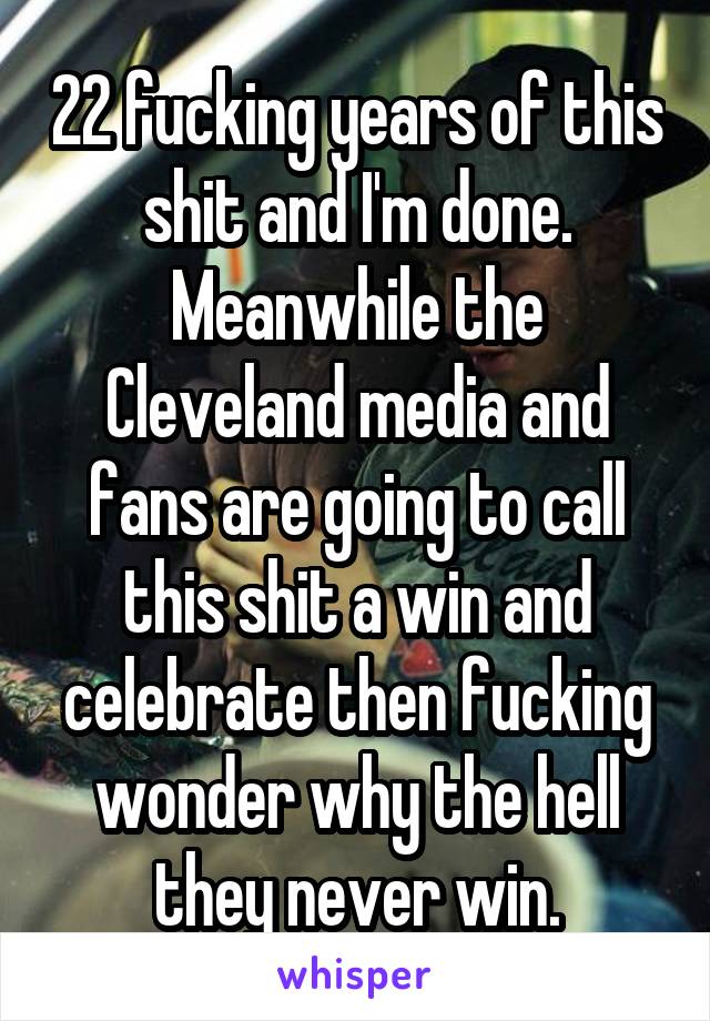 22 fucking years of this shit and I'm done. Meanwhile the Cleveland media and fans are going to call this shit a win and celebrate then fucking wonder why the hell they never win.