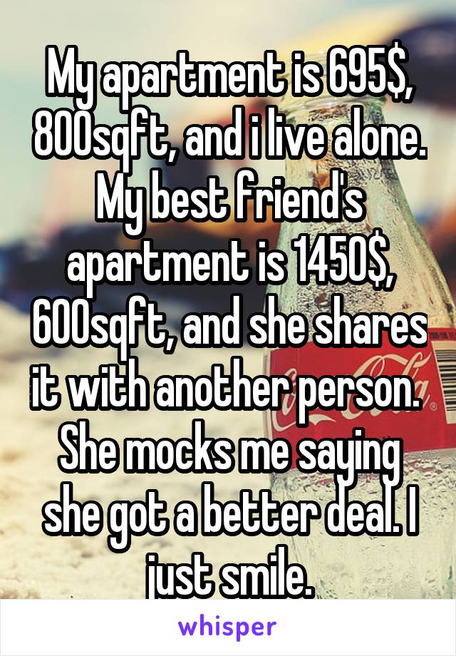 My apartment is 695$, 800sqft, and i live alone.
My best friend's apartment is 1450$, 600sqft, and she shares it with another person. 
She mocks me saying she got a better deal. I just smile.