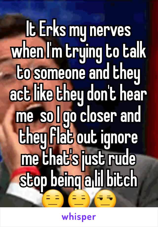 It Erks my nerves when I'm trying to talk to someone and they act like they don't hear me  so I go closer and they flat out ignore me that's just rude stop being a lil bitch 😑😑😒