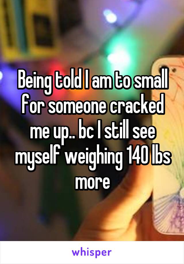 Being told I am to small for someone cracked me up.. bc I still see myself weighing 140 lbs more