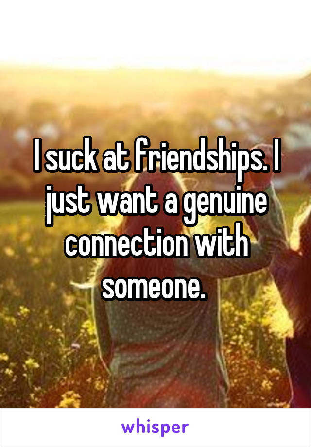 I suck at friendships. I just want a genuine connection with someone. 