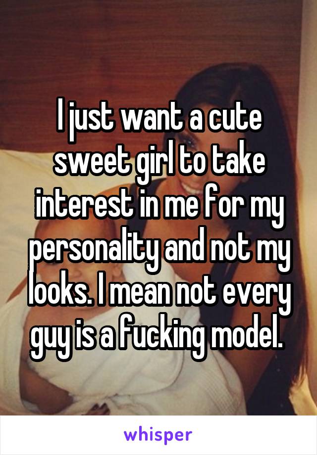 I just want a cute sweet girl to take interest in me for my personality and not my looks. I mean not every guy is a fucking model. 