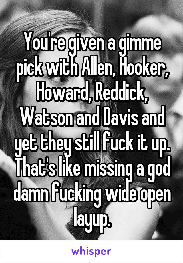 You're given a gimme pick with Allen, Hooker, Howard, Reddick, Watson and Davis and yet they still fuck it up. That's like missing a god damn fucking wide open layup.