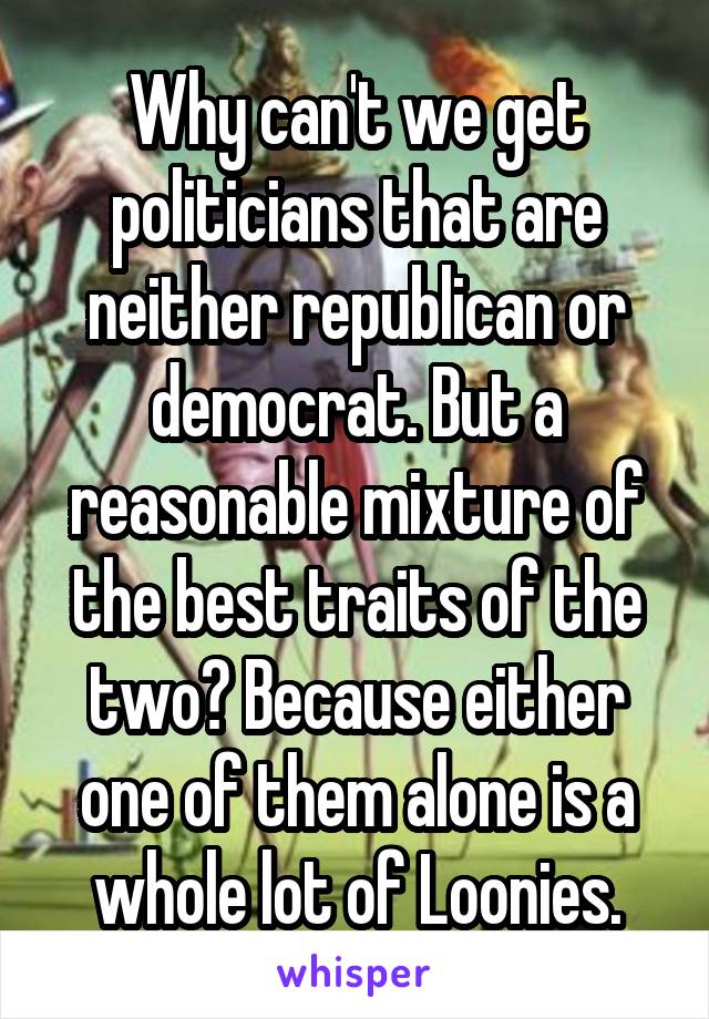 Why can't we get politicians that are neither republican or democrat. But a reasonable mixture of the best traits of the two? Because either one of them alone is a whole lot of Loonies.