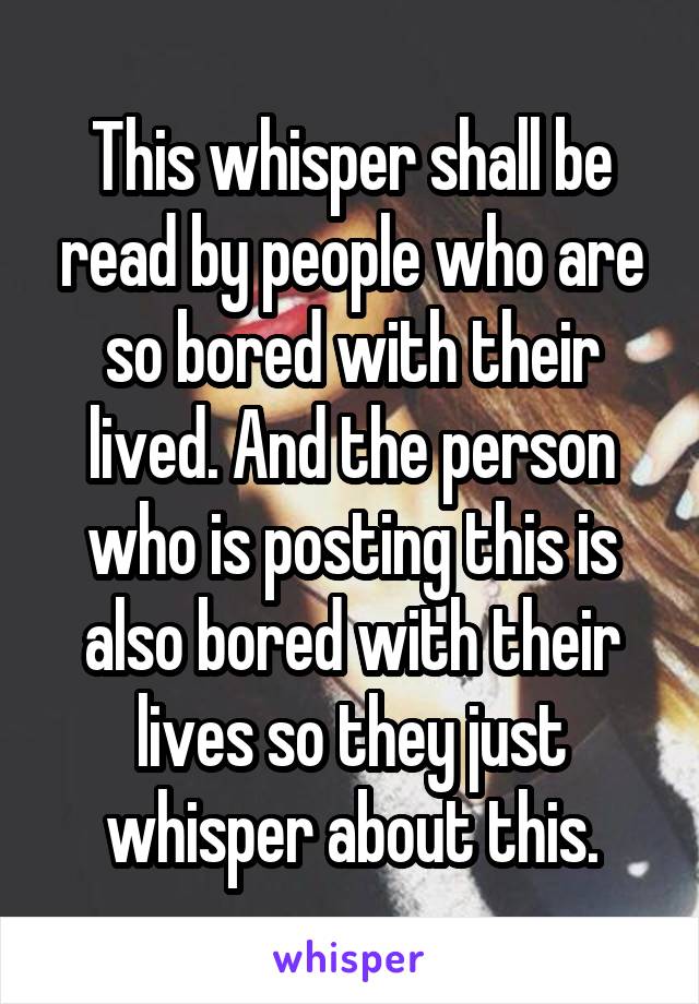 This whisper shall be read by people who are so bored with their lived. And the person who is posting this is also bored with their lives so they just whisper about this.