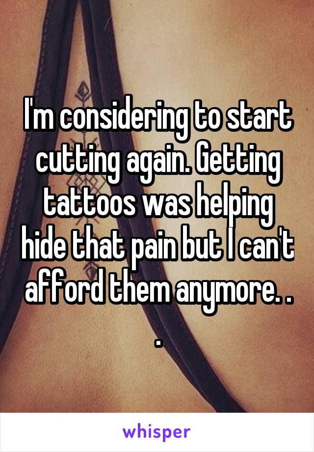 I'm considering to start cutting again. Getting tattoos was helping hide that pain but I can't afford them anymore. . .