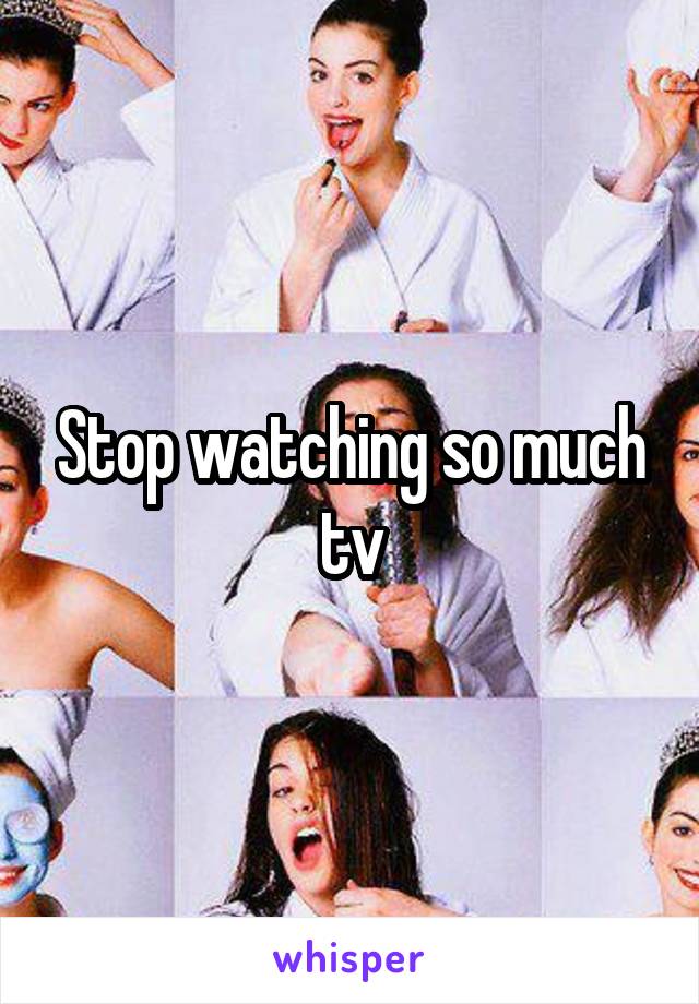 Stop watching so much tv