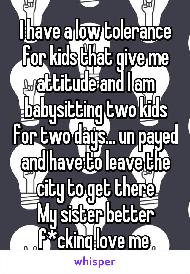 I have a low tolerance for kids that give me attitude and I am babysitting two kids for two days... un payed and have to leave the city to get there
My sister better f*cking love me 