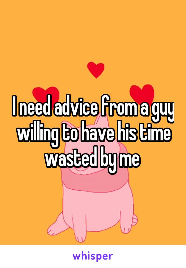 I need advice from a guy willing to have his time wasted by me 