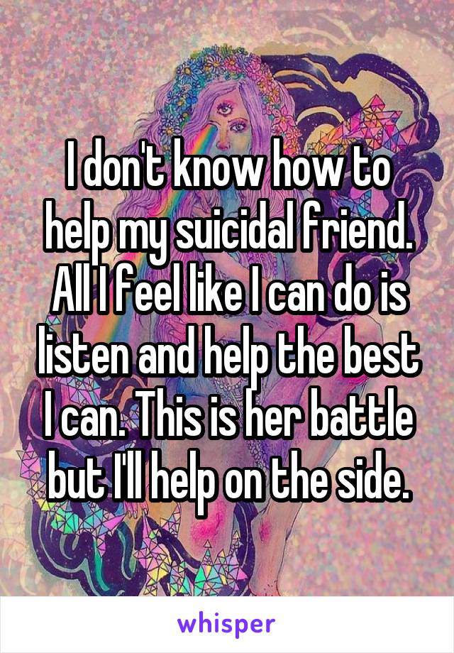 I don't know how to help my suicidal friend. All I feel like I can do is listen and help the best I can. This is her battle but I'll help on the side.