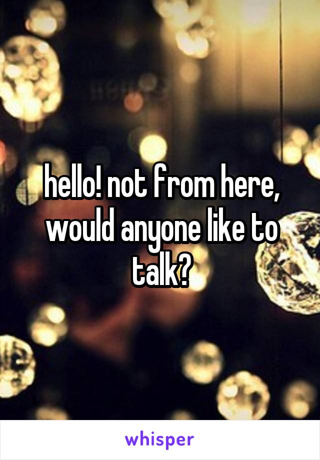 hello! not from here, would anyone like to talk?